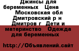 Джинсы для беременных › Цена ­ 1 200 - Московская обл., Дмитровский р-н, Дмитров г. Дети и материнство » Одежда для беременных   